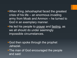 When King Jehoshaphat faced the greatest
crisis of his life – an enormous invading
army from Moab and Ammon – he turned to
God in an exemplary manner.
He led his people to prayer and fasting, as
we all should do under seemingly
impossible circumstances.
God then spoke through the prophet
Jahaziel.
The man of God encouraged the people
and said:
 