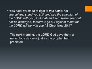“You shall not need to fight in this battle: set
yourselves, stand you still, and see the salvation of
the LORD with you, O Judah and Jerusalem: fear not,
nor be dismayed; tomorrow go out against them: for
the LORD will be with you.” 2 Chronicles 20:17
The next morning, the LORD God gave them a
miraculous victory – just as the prophet had
predicted.
 
