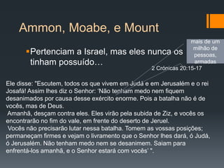Ammon, Moabe, e Mount
Pertenciam a Israel, mas eles nunca os
tinham possuído…
Ele disse: "Escutem, todos os que vivem em Judá e em Jerusalém e o rei
Josafá! Assim lhes diz o Senhor: ‘Não tenham medo nem fiquem
desanimados por causa desse exército enorme. Pois a batalha não é de
vocês, mas de Deus.
Amanhã, desçam contra eles. Eles virão pela subida de Ziz, e vocês os
encontrarão no fim do vale, em frente do deserto de Jeruel.
Vocês não precisarão lutar nessa batalha. Tomem as vossas posições;
permaneçam firmes e vejam o livramento que o Senhor lhes dará, ó Judá,
ó Jerusalém. Não tenham medo nem se desanimem. Saiam para
enfrentá-los amanhã, e o Senhor estará com vocês’ ".
2 Crónicas 20:15-17
mais de um
milhão de
pessoas,
armadas
 