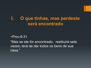 I. O que tinhas, mas perdeste
será encontrado
Prov.6:31
“Mas se ele for encontrado, restituirá sete
vezes; terá de dar todos os bens de sua
casa.”
 