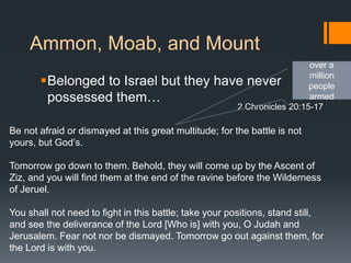 Ammon, Moab, and Mount
Belonged to Israel but they have never
possessed them…
Be not afraid or dismayed at this great multitude; for the battle is not
yours, but God’s.
Tomorrow go down to them. Behold, they will come up by the Ascent of
Ziz, and you will find them at the end of the ravine before the Wilderness
of Jeruel.
You shall not need to fight in this battle; take your positions, stand still,
and see the deliverance of the Lord [Who is] with you, O Judah and
Jerusalem. Fear not nor be dismayed. Tomorrow go out against them, for
the Lord is with you.
2 Chronicles 20:15-17
over a
million
people
armed
 