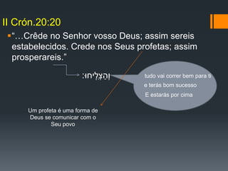 “…Crêde no Senhor vosso Deus; assim sereis
estabelecidos. Crede nos Seus profetas; assim
prosperareis.”
II Crón.20:20
‫ִֽיחּו׃‬‫ְל‬‫צ‬ַ‫ְה‬‫ו‬ tudo vai correr bem para ti
e terás bom sucesso
E estarás por cima
Um profeta é uma forma de
Deus se comunicar com o
Seu povo
 