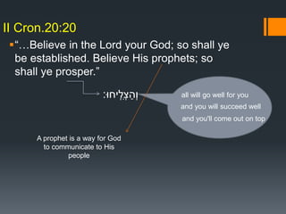“…Believe in the Lord your God; so shall ye
be established. Believe His prophets; so
shall ye prosper.”
II Cron.20:20
‫ִֽיחּו׃‬‫ְל‬‫צ‬ַ‫ְה‬‫ו‬ all will go well for you
and you will succeed well
and you'll come out on top
A prophet is a way for God
to communicate to His
people
 