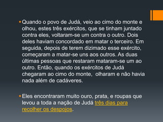 Quando o povo de Judá, veio ao cimo do monte e
olhou, estes três exércitos, que se tinham juntado
contra eles, voltaram-se um contra o outro. Dois
deles haviam concordado em matar o terceiro. Em
seguida, depois de terem dizimado esse exército,
começaram a matar-se uns aos outros. As duas
últimas pessoas que restaram mataram-se um ao
outro. Então, quando os exércitos de Judá
chegaram ao cimo do monte, olharam e não havia
nada além de cadáveres.
Eles encontraram muito ouro, prata, e roupas que
levou a toda a nação de Judá três dias para
recolher os despojos.
 