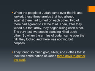 When the people of Judah came over the hill and
looked, these three armies that had aligned
against them had turned on each other. Two of
them had agreed to kill the third. Then, after they
wiped out that army, they began killing each other.
The very last two people standing killed each
other. So when the armies of Judah came over the
hill, they looked and there was nothing but
corpses.
They found so much gold, silver, and clothes that it
took the entire nation of Judah three days to gather
the spoil.
 