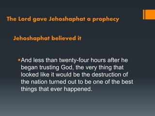 The Lord gave Jehoshaphat a prophecy
And less than twenty-four hours after he
began trusting God, the very thing that
looked like it would be the destruction of
the nation turned out to be one of the best
things that ever happened.
Jehoshaphat believed it
 