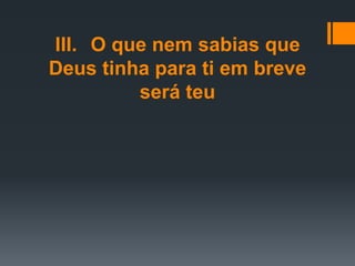 III. O que nem sabias que
Deus tinha para ti em breve
será teu
 