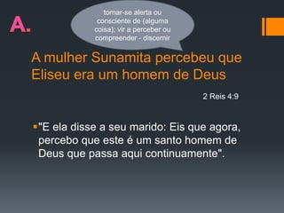 A mulher Sunamita percebeu que
Eliseu era um homem de Deus
"E ela disse a seu marido: Eis que agora,
percebo que este é um santo homem de
Deus que passa aqui continuamente".
2 Reis 4:9
tornar-se alerta ou
consciente de (alguma
coisa); vir a perceber ou
compreender - discernir
 