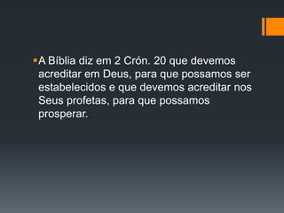 A Bíblia diz em 2 Crón. 20 que devemos
acreditar em Deus, para que possamos ser
estabelecidos e que devemos acreditar nos
Seus profetas, para que possamos
prosperar.
 