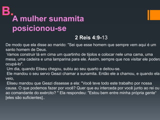 A mulher sunamita
posicionou-se
2 Reis 4:9-13
De modo que ela disse ao marido: "Sei que esse homem que sempre vem aqui é um
santo homem de Deus.
Vamos construir lá em cima um quartinho de tijolos e colocar nele uma cama, uma
mesa, uma cadeira e uma lamparina para ele. Assim, sempre que nos visitar ele poderá
ocupá-lo".
Um dia, quando Eliseu chegou, subiu ao seu quarto e deitou-se.
Ele mandou o seu servo Geazi chamar a sunamita. Então ele a chamou, e quando ela
veio,
Eliseu mandou que Geazi dissesse a ela: "Você teve todo este trabalho por nossa
causa. O que podemos fazer por você? Quer que eu interceda por você junto ao rei ou
ao comandante do exército? " Ela respondeu: "Estou bem entre minha própria gente“
[eles são suficientes]..
 
