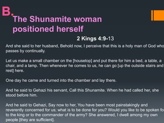 The Shunamite woman
positioned herself
2 Kings 4:9-13
And she said to her husband, Behold now, I perceive that this is a holy man of God who
passes by continually.
Let us make a small chamber on the [housetop] and put there for him a bed, a table, a
chair, and a lamp. Then whenever he comes to us, he can go [up the outside stairs and
rest] here.
One day he came and turned into the chamber and lay there.
And he said to Gehazi his servant, Call this Shunamite. When he had called her, she
stood before him.
And he said to Gehazi, Say now to her, You have been most painstakingly and
reverently concerned for us; what is to be done for you? Would you like to be spoken for
to the king or to the commander of the army? She answered, I dwell among my own
people [they are sufficient].
 
