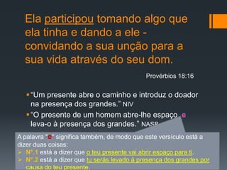 Ela participou tomando algo que
ela tinha e dando a ele -
convidando a sua unção para a
sua vida através do seu dom.
“Um presente abre o caminho e introduz o doador
na presença dos grandes.” NIV
“O presente de um homem abre-lhe espaço e
leva-o à presença dos grandes.” NASB
Provérbios 18:16
A palavra "e" significa também, de modo que este versículo está a
dizer duas coisas:
 N°.1 está a dizer que o teu presente vai abrir espaço para ti.
 N°.2 está a dizer que tu serás levado à presença dos grandes por
causa do teu presente.
 