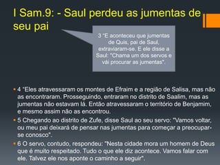 I Sam.9: - Saul perdeu as jumentas de
seu pai
 4 “Eles atravessaram os montes de Efraim e a região de Salisa, mas não
as encontraram. Prosseguindo, entraram no distrito de Saalim, mas as
jumentas não estavam lá. Então atravessaram o território de Benjamim,
e mesmo assim não as encontrou.
 5 Chegando ao distrito de Zufe, disse Saul ao seu servo: "Vamos voltar,
ou meu pai deixará de pensar nas jumentas para começar a preocupar-
se conosco".
 6 O servo, contudo, respondeu: "Nesta cidade mora um homem de Deus
que é muito respeitado. Tudo o que ele diz acontece. Vamos falar com
ele. Talvez ele nos aponte o caminho a seguir".
3 “E aconteceu que jumentas
de Quis, pai de Saul,
extraviaram-se. E ele disse a
Saul: "Chama um dos servos e
vái procurar as jumentas".
 