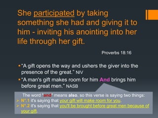 She participated by taking
something she had and giving it to
him - inviting his anointing into her
life through her gift.
“A gift opens the way and ushers the giver into the
presence of the great.” NIV
“A man's gift makes room for him And brings him
before great men.” NASB
Proverbs 18:16
The word "and" means also, so this verse is saying two things:
 N°.1 it's saying that your gift will make room for you.
 N°.2 it's saying that you'll be brought before great men because of
your gift.
 