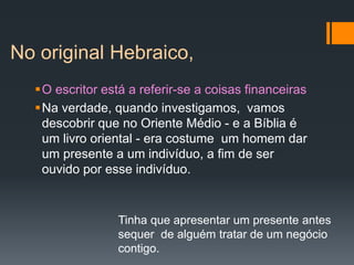 No original Hebraico,
O escritor está a referir-se a coisas financeiras
Na verdade, quando investigamos, vamos
descobrir que no Oriente Médio - e a Bíblia é
um livro oriental - era costume um homem dar
um presente a um indivíduo, a fim de ser
ouvido por esse indivíduo.
Tinha que apresentar um presente antes
sequer de alguém tratar de um negócio
contigo.
 