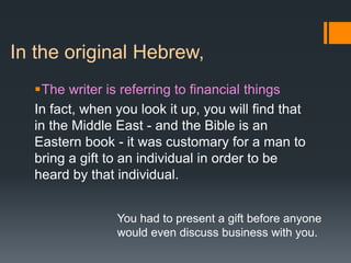 In the original Hebrew,
The writer is referring to financial things
In fact, when you look it up, you will find that
in the Middle East - and the Bible is an
Eastern book - it was customary for a man to
bring a gift to an individual in order to be
heard by that individual.
You had to present a gift before anyone
would even discuss business with you.
 
