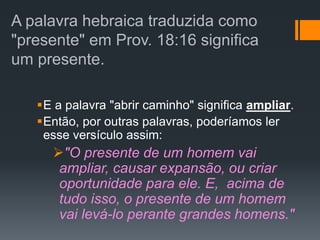 A palavra hebraica traduzida como
"presente" em Prov. 18:16 significa
um presente.
E a palavra "abrir caminho" significa ampliar.
Então, por outras palavras, poderíamos ler
esse versículo assim:
"O presente de um homem vai
ampliar, causar expansão, ou criar
oportunidade para ele. E, acima de
tudo isso, o presente de um homem
vai levá-lo perante grandes homens."
 