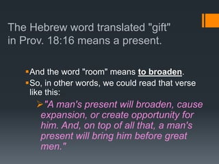 The Hebrew word translated "gift"
in Prov. 18:16 means a present.
And the word "room" means to broaden.
So, in other words, we could read that verse
like this:
"A man's present will broaden, cause
expansion, or create opportunity for
him. And, on top of all that, a man's
present will bring him before great
men."
 