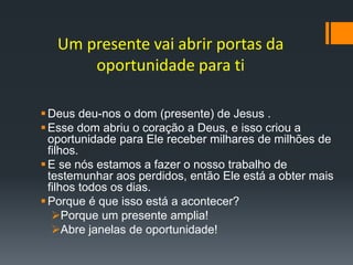 Um presente vai abrir portas da
oportunidade para ti
Deus deu-nos o dom (presente) de Jesus .
Esse dom abriu o coração a Deus, e isso criou a
oportunidade para Ele receber milhares de milhões de
filhos.
E se nós estamos a fazer o nosso trabalho de
testemunhar aos perdidos, então Ele está a obter mais
filhos todos os dias.
Porque é que isso está a acontecer?
Porque um presente amplia!
Abre janelas de oportunidade!
 