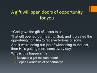 A gift will open doors of opportunity
for you
God gave the gift of Jesus to us.
That gift opened our heart to God, and it created the
opportunity for Him to receive billions of sons.
And if we're doing our job of witnessing to the lost,
then He's getting more sons every day.
Why is this happening?
Because a gift maketh room!
It opens windows of opportunity!
 