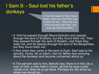 I Sam.9: - Saul lost his father’s
donkeys
 4 “And he passed through Mount Ephraim and passed
through the land of Shalisha, but they found them not. Then
they passed through the land of Shaalim, and there they
were not; and he passed through the land of the Benjamites,
but they found them not.”
 5 And when they came to the land of Zuph, Saul said to his
servant, Come, let us return, lest my father stop worrying
about the donkeys and become concerned about us.
 6 The servant said to him, Behold now, there is in this city a
man of God, a man held in honor; all that he says surely
comes true. Now let us go there. Perhaps he can show us
where we should go.
3 “And the asses of Kish, Saul’s
father, were lost. And Kish said
to Saul his son, “Take now one
of the servants with thee, and
arise, go seek the asses.”
 