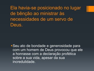 Ela havia-se posicionado no lugar
de bênção ao ministrar às
necessidades de um servo de
Deus.
Seu ato de bondade e generosidade para
com um homem de Deus provocou que ele
a honrasse com a declaração profética
sobre a sua vida, apesar da sua
incredulidade.
 