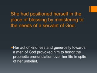 She had positioned herself in the
place of blessing by ministering to
the needs of a servant of God.
Her act of kindness and generosity towards
a man of God provoked him to honor the
prophetic pronunciation over her life in spite
of her unbelief.
 