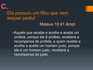 Ela possuíu um filho que nem
sequer pediu!
Aquele que recebe e acolhe e aceita um
profeta, porque ele é profeta, receberá a
recompensa de profeta, e quem recebe e
acolhe e aceita um homem justo, porque
ele é um homem justo, receberá a
recompensa de justo.
Mateus 10:41 Ampl
 