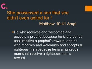 She possessed a son that she
didn't even asked for !
He who receives and welcomes and
accepts a prophet because he is a prophet
shall receive a prophet’s reward, and he
who receives and welcomes and accepts a
righteous man because he is a righteous
man shall receive a righteous man’s
reward.
Matthew 10:41 Ampl
 