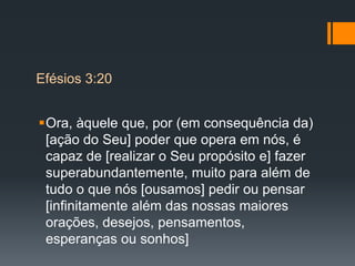 Ora, àquele que, por (em consequência da)
[ação do Seu] poder que opera em nós, é
capaz de [realizar o Seu propósito e] fazer
superabundantemente, muito para além de
tudo o que nós [ousamos] pedir ou pensar
[infinitamente além das nossas maiores
orações, desejos, pensamentos,
esperanças ou sonhos]
Efésios 3:20
 