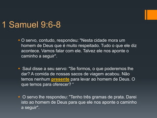 1 Samuel 9:6-8
 O servo, contudo, respondeu: "Nesta cidade mora um
homem de Deus que é muito respeitado. Tudo o que ele diz
acontece. Vamos falar com ele. Talvez ele nos aponte o
caminho a seguir".
 Saul disse a seu servo: "Se formos, o que poderemos lhe
dar? A comida de nossas sacos de viagem acabou. Não
temos nenhum presente para levar ao homem de Deus. O
que temos para oferecer? “
 O servo lhe respondeu: "Tenho três gramas de prata. Darei
isto ao homem de Deus para que ele nos aponte o caminho
a seguir".
 