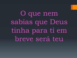 O que nem
sabias que Deus
tinha para ti em
breve será teu
 