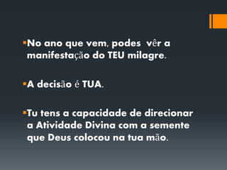 No ano que vem, podes vêr a
manifestação do TEU milagre.
A decisão é TUA.
Tu tens a capacidade de direcionar
a Atividade Divina com a semente
que Deus colocou na tua mão.
 