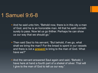 1 Samuel 9:6-8
 And he said unto him, “Behold now, there is in this city a man
of God, and he is an honorable man. All that he saith cometh
surely to pass. Now let us go thither. Perhaps he can show
us our way that we should go.”
 Then said Saul to his servant, “But behold, if we go, what
shall we bring the man? For the bread is spent in our vessels
and there is not a present to bring to the man of God. What
have we?”
 And the servant answered Saul again and said, “Behold, I
have here at hand a fourth part of a shekel of silver. That will
I give to the man of God to tell us our way.”
 