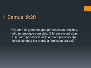 1 Samuel 9:20
“Quanto às jumentas que perdestes há três dias,
não te preocupe com elas; já foram encontradas.
E a quem pertencerá tudo o que é precioso em
Israel, senão a ti e a toda a família de teu pai? ”
 