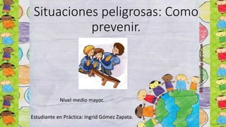 Situaciones peligrosas: Como
prevenir.
Nivel medio mayor.
Estudiante en Práctica: Ingrid Gómez Zapata.
 