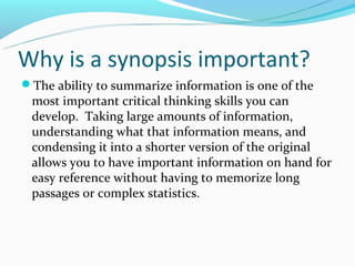 Why is a synopsis important?
The ability to summarize information is one of the
 most important critical thinking skills you can
 devel0p. Taking large amounts of information,
 understanding what that information means, and
 condensing it into a shorter version of the original
 allows you to have important information on hand for
 easy reference without having to memorize long
 passages or complex statistics.
 