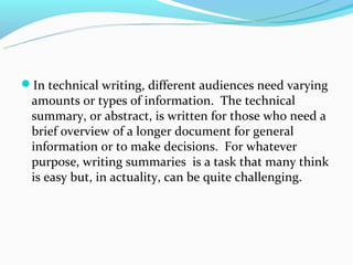 In technical writing, different audiences need varying
 amounts or types of information. The technical
 summary, or abstract, is written for those who need a
 brief overview of a longer document for general
 information or to make decisions. For whatever
 purpose, writing summaries is a task that many think
 is easy but, in actuality, can be quite challenging.
 