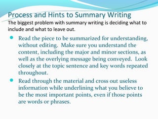 Process and Hints to Summary Writing
The biggest problem with summary writing is deciding what to
include and what to leave out.
 Read the piece to be summarized for understanding,
  without editing. Make sure you understand the
  content, including the major and minor sections, as
  well as the overlying message being conveyed. Look
  closely at the topic sentence and key words repeated
  throughout.
 Read through the material and cross out useless
  information while underlining what you believe to
  be the most important points, even if those points
  are words or phrases.
 