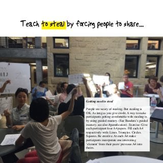 Teach to steal by forcing people to share...
Getting used to steal
People are weary of stealing. But stealing is
OK. As long as you give credit. A way to make
participants getting comfortable with stealing is
by using guided mastery. (See Bandura’s guided
mastery, see also #gamification). Exercise: Give
each participant four A4 papers. Fill each A4
respectively with: Lines. Triangles. Circles.
Squares. Be creative. At each A4 make
participants incorporate one interesting
‘element’ from their peers’ previous A4 into
theirs.
 