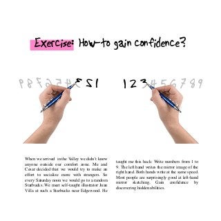 Exercise: How-to gain confidence?
1 2 3 4 5 6 7 8 9123456789
When we arrived in the Valley we didn’t know
anyone outside our comfort zone. Me and
Cesar decided that we would try to make an
effort to socialize more with strangers. So
every Saturday noon we would go to a random
Starbucks. We meet self-taught illustrator Juan
Villa at such a Starbucks near Edgewood. He
taught me this hack: Write numbers from 1 to
9. The left hand writes the mirror image of the
right hand. Both hands write at the same speed.
Most people are surprisingly good at left-hand
mirror sketching. Gain confidence by
discovering hidden abilities.
 