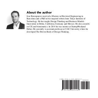 4891417813299
ISBN 978-1-329-48914-1
90000
About the author
Jose Berengueres received a Masters in Electrical Engineering in
Barcelona and a PhD in bio-inspired robots from Tokyo Institute of
Technology. He has taught Design Thinking and Business Models
Innovation in Dubai, California, Germany and Mexico. He also consults
on UX and biomimetics. In 2014 he was mentor at StartupWeekend
Dubai. He currently is assistant professor at UAE University where he
developed The Brown Book of Design Thinking.
 