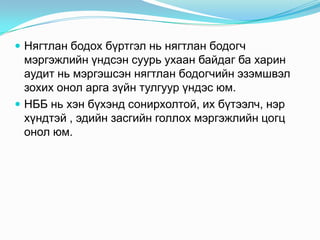  Нягтлан бодох бүртгэл нь нягтлан бодогч

мэргэжлийн үндсэн суурь ухаан байдаг ба харин
аудит нь мэргэшсэн нягтлан бодогчийн эзэмшвэл
зохих онол арга зүйн тулгуур үндэс юм.
 НББ нь хэн бүхэнд сонирхолтой, их бүтээлч, нэр
хүндтэй , эдийн засгийн голлох мэргэжлийн цогц
онол юм.

 