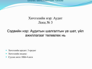 Бизнес менежментийн тэнхим
Хичээлийн нэр: Аудит
Лекц № 3
Сэдвийн нэр: Аудитын шалгалтын үе шат, үйл
ажиллагааг төлөвлөх нь
 Хичээлийн кредит: 3 кредит
 Хичээлийн индекс:
 Судлах анги: НББ-4 анги
 