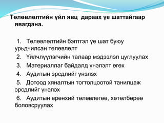 Төлөвлөлтийн үйл явц дараах үе шаттайгаар
явагдана.
1. Төлөвлөлтийн бэлтгэл үе шат буюу
урьдчилсан төлөвлөлт
2. Үйлчлүүлэгчийн талаар мэдээлэл цуглуулах
3. Материаллаг байдалд үнэлэлт өгөх
4. Аудитын эрсдлийг үнэлэх
5. Дотоод хяналтын тогтолцоотой танилцаж
эрсдлийг үнэлэх
6. Аудитын ерөнхий төлөвлөгөө, хөтөлбөрөө
боловсруулах
 