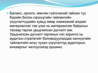  Баланс, орлого, мөнгөн гүйлгээний тайлан тус
бүрийн болон санхүүгийн тайлангийн
үзүүлэлтүүдийн хувьд ямар хэмжээний алдааг
материаллаг гэж үзэх нь материаллаг байдлын
талаар гаргах урьдчилсан дүгнэлт юм.
Урьдчилсан дүгнэлт гаргахын гол зорилго нь
аудитын стратегийг боловсруулахдаа санхүүгийн
тайлангийн илүү чухал үзүүлэлтэд аудиторын
анхаарлыг чиглүүлэхэд оршино.
 