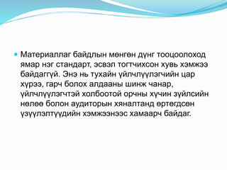  Материаллаг байдлын мөнгөн дүнг тооцоолоход
ямар нэг стандарт, эсвэл тогтчихсон хувь хэмжээ
байдаггүй. Энэ нь тухайн үйлчлүүлэгчийн цар
хүрээ, гарч болох алдааны шинж чанар,
үйлчлүүлэгчтэй холбоотой орчны хүчин зүйлсийн
нөлөө болон аудиторын хяналтанд өртөгдсөн
үзүүлэлтүүдийн хэмжээнээс хамаарч байдаг.
 