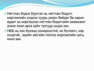  Нягтлан бодох бүртгэл нь нягтлан бодогч
мэргэжлийн үндсэн суурь ухаан байдаг ба харин
аудит нь мэргэшсэн нягтлан бодогчийн эзэмшвэл
зохих онол арга зүйн тулгуур үндэс юм.
 НББ нь хэн бүхэнд сонирхолтой, их бүтээлч, нэр
хүндтэй , эдийн засгийн голлох мэргэжлийн цогц
онол юм.
 