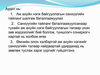 Аудит нь:
1. Аж ахуйн нэгж байгууллагын санхүүгийн
тайланг шалгаж баталгаажуулах
2. Санхүүгийн тайланг баталгаажуулсанаар
тухайн аж ахуйн нэгж байгууллагын талаар үнэн
зөв мэдээллийг бий болгож, түншлэгч сонирхогч
нартай нь холбож өгөх
3. Өмчийн олон хэлбэртэй аж ахуйн нэгжийг
санхүүгийн талаар найдвартай удирдахад нь
зөвлөж туслах зэрэг үүргийг гүйцэтгэнэ.
 