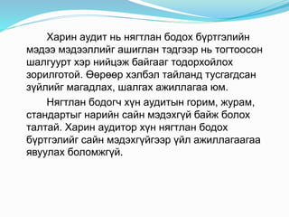 Харин аудит нь нягтлан бодох бүртгэлийн
мэдээ мэдээллийг ашиглан тэдгээр нь тогтоосон
шалгуурт хэр нийцэж байгааг тодорхойлох
зорилготой. Өөрөөр хэлбэл тайланд тусгагдсан
зүйлийг магадлах, шалгах ажиллагаа юм.
Нягтлан бодогч хүн аудитын горим, журам,
стандартыг нарийн сайн мэдэхгүй байж болох
талтай. Харин аудитор хүн нягтлан бодох
бүртгэлийг сайн мэдэхгүйгээр үйл ажиллагаагаа
явуулах боломжгүй.
 